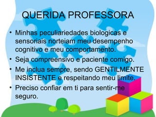• Minhas peculiariedades biologicas e
sensoriais norteiam meu desempenho
cognitivo e meu comportamento.
• Seja compreensivo e paciente comigo.
• Me inclua sempre, sendo GENTILMENTE
INSISTENTE e respeitando meu limite.
• Preciso confiar em ti para sentir-me
seguro.
QUERIDA PROFESSORA
 