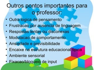 Outros pontos importantes para
o professor:
• Outra logica de pensamento
• Frustracao por ausencia de linguagem
• Respostas lentas ou disconexas
• Modulacao de comportamento
• Ansiedade e previsibilidade
• Encaixe na estrutura educacional tipica
• Ambiente sensorial
• Fixacao/bloqueio de input
 