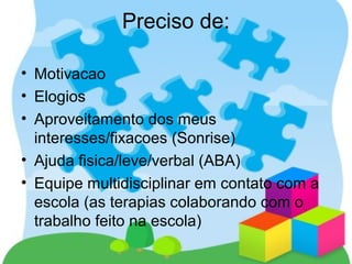 Preciso de:
• Motivacao
• Elogios
• Aproveitamento dos meus
interesses/fixacoes (Sonrise)
• Ajuda fisica/leve/verbal (ABA)
• Equipe multidisciplinar em contato com a
escola (as terapias colaborando com o
trabalho feito na escola)
 