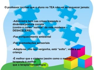 O professor incrível que o aluno no TEA não vai se esquecer jamais:
-Administra bem nas crises trazendo a
dinâmica/postura correta
(contra o curso “normal” da vida moderna –
DESACELERE)
-Faz enriquecimento ambiental
-Faz acomodações sensoriais
-Adapta-se, não tem vergonha, está “solto”, volta a ser
criança
-É melhor que o sistema (assim como o melhor
terapeuta é melhor
que a terapia/metodologia)
 