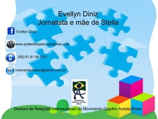 Evellyn Diniz
Jornalista e mãe de Stella
Diretora de Relações Internacionais do Movimento Orgulho Autista Brasil
Evellyn Diniz
www.poderdospais.wordpress.com
(55) 61 81 99 1031
crescendodeaaz@yahoo.com.br
 