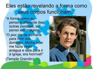 Eles estão revelando a forma como
seus corpos funcionam...
“A forma como eu
penso é diferente das
outras pessoas, eu
penso em imagens.”
“O pior dia da semana
para mim era
domingo. Minha mãe
me fazia vestir
anágua e saia para ir
à igreja, era horrível!”
(Temple Grandin)
 