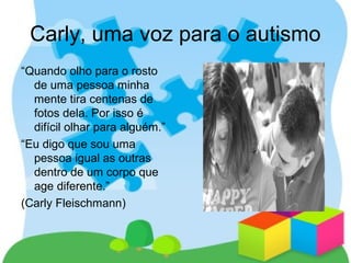 Carly, uma voz para o autismo
“Quando olho para o rosto
de uma pessoa minha
mente tira centenas de
fotos dela. Por isso é
difícil olhar para alguém.”
“Eu digo que sou uma
pessoa igual as outras
dentro de um corpo que
age diferente.”
(Carly Fleischmann)
 