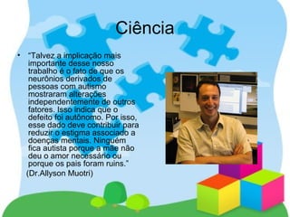 Ciência
• “Talvez a implicação mais
importante desse nosso
trabalho é o fato de que os
neurônios derivados de
pessoas com autismo
mostraram alterações
independentemente de outros
fatores. Isso indica que o
defeito foi autônomo. Por isso,
esse dado deve contribuir para
reduzir o estigma associado a
doenças mentais. Ninguém
fica autista porque a mãe não
deu o amor necessário ou
porque os pais foram ruins.”
(Dr.Allyson Muotri)
 