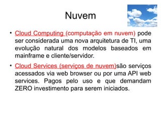 Nuvem
• Cloud Computing (computação em nuvem) pode
ser considerada uma nova arquitetura de TI, uma
evolução natural dos modelos baseados em
mainframe e cliente/servidor.
• Cloud Services (serviços de nuvem)são serviços
acessados via web browser ou por uma API web
services. Pagos pelo uso e que demandam
ZERO investimento para serem iniciados.
 