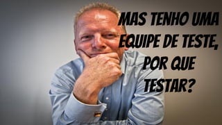 mas tenho uma
equipe de teste,
por que
testar?
 