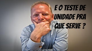E o teste de
unidade pra
que serve ?
 