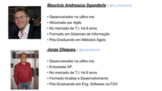 Maurício Andreazza Sganderla - @m_andreazza
• Desenvolvedor na uMov.me
• Aficionado por Agile
• No mercado de T.I. há 8 anos
• Formado em Sistemas de Informação
• Pós-Graduando em Métodos Ágeis
Jorge Oleques - @jorgeoleques
• Desenvolvedor na uMov.me
• Entusiasta XP
• No mercado de T.I. há 6 anos
• Formado Analise e Desenvolvimento
• Pós-Graduando em Eng. Software na FGV
 