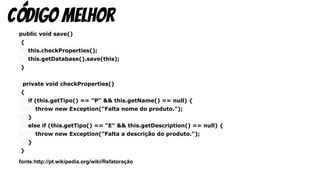 public void save()
{
this.checkProperties();
this.getDatabase().save(this);
}
private void checkProperties()
{
if (this.getTipo() == "P" && this.getName() == null) {
throw new Exception("Falta nome do produto.");
}
else if (this.getTipo() == "E" && this.getDescription() == null) {
throw new Exception("Falta a descrição do produto.");
}
}
fonte:http://pt.wikipedia.org/wiki/Refatoração
código melhor
 