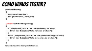 public void save()
{
this.checkProperties();
this.getDatabase().save(this);
}
private void checkProperties()
{
if (this.getTipo() == "P" && this.getName() == null) {
throw new Exception("Falta nome do produto.");
}
else if (this.getTipo() == "E" && this.getDescription() == null) {
throw new Exception("Falta a descrição do produto.");
}
}
fonte:http://pt.wikipedia.org/wiki/Refatoração
como vamos testar?
 
