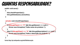 public void save()
{
this.checkProperties();
this.getDatabase().save(this);
}
private void checkProperties()
{
if (this.getTipo() == "P" && this.getName() == null) {
throw new Exception("Falta nome do produto.");
}
else if (this.getTipo() == "E" && this.getDescription() == null) {
throw new Exception("Falta a descrição do produto.");
}
}
fonte:http://pt.wikipedia.org/wiki/Refatoração
quantas responsabilidade?
 