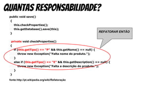 public void save()
{
this.checkProperties();
this.getDatabase().save(this);
}
private void checkProperties()
{
if (this.getTipo() == "P" && this.getName() == null) {
throw new Exception("Falta nome do produto.");
}
else if (this.getTipo() == "E" && this.getDescription() == null) {
throw new Exception("Falta a descrição do produto.");
}
}
fonte:http://pt.wikipedia.org/wiki/Refatoração
quantas responsabilidade?
REFATORAR ENTÃO
 