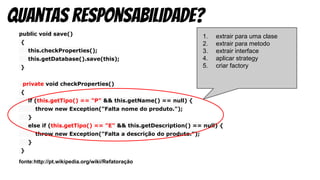 public void save()
{
this.checkProperties();
this.getDatabase().save(this);
}
private void checkProperties()
{
if (this.getTipo() == "P" && this.getName() == null) {
throw new Exception("Falta nome do produto.");
}
else if (this.getTipo() == "E" && this.getDescription() == null) {
throw new Exception("Falta a descrição do produto.");
}
}
fonte:http://pt.wikipedia.org/wiki/Refatoração
quantas responsabilidade?
1. extrair para uma clase
2. extrair para metodo
3. extrair interface
4. aplicar strategy
5. criar factory
 
