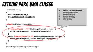 public void save()
{
this.checkProperties();
this.getDatabase().save(this);
}
private void checkProperties()
{
if (this.getTipo() == "P" && this.getName() == null) {
throw new Exception("Falta nome do produto.");
}
else if (this.getTipo() == "E" && this.getDescription() == null) {
throw new Exception("Falta a descrição do produto.");
}
}
fonte:http://pt.wikipedia.org/wiki/Refatoração
Extrair para uma classe
1. extrair para uma clase
2. extrair para metodo
3. extrair interface
4. aplicar strategy
5. criar factory
 