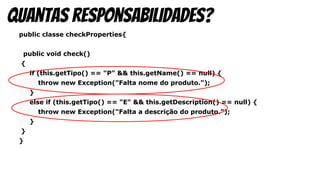 public classe checkProperties{
public void check()
{
if (this.getTipo() == "P" && this.getName() == null) {
throw new Exception("Falta nome do produto.");
}
else if (this.getTipo() == "E" && this.getDescription() == null) {
throw new Exception("Falta a descrição do produto.");
}
}
}
quantas responsabilidades?
 