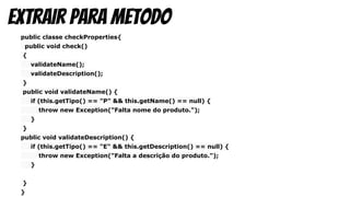 public classe checkProperties{
public void check()
{
validateName();
validateDescription();
}
public void validateName() {
if (this.getTipo() == "P" && this.getName() == null) {
throw new Exception("Falta nome do produto.");
}
}
public void validateDescription() {
if (this.getTipo() == "E" && this.getDescription() == null) {
throw new Exception("Falta a descrição do produto.");
}
}
}
Extrair para metodo
 