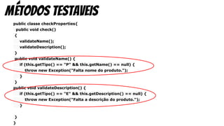 public classe checkProperties{
public void check()
{
validateName();
validateDescription();
}
public void validateName() {
if (this.getTipo() == "P" && this.getName() == null) {
throw new Exception("Falta nome do produto.");
}
}
public void validateDescription() {
if (this.getTipo() == "E" && this.getDescription() == null) {
throw new Exception("Falta a descrição do produto.");
}
}
}
métodos testaveis
 