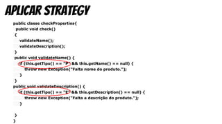 public classe checkProperties{
public void check()
{
validateName();
validateDescription();
}
public void validateName() {
if (this.getTipo() == "P" && this.getName() == null) {
throw new Exception("Falta nome do produto.");
}
}
public void validateDescription() {
if (this.getTipo() == "E" && this.getDescription() == null) {
throw new Exception("Falta a descrição do produto.");
}
}
}
aplicar strategy
 