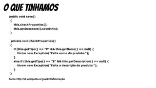 public void save()
{
this.checkProperties();
this.getDatabase().save(this);
}
private void checkProperties()
{
if (this.getTipo() == "P" && this.getName() == null) {
throw new Exception("Falta nome do produto.");
}
else if (this.getTipo() == "E" && this.getDescription() == null) {
throw new Exception("Falta a descrição do produto.");
}
}
fonte:http://pt.wikipedia.org/wiki/Refatoração
o que tinhamos
 