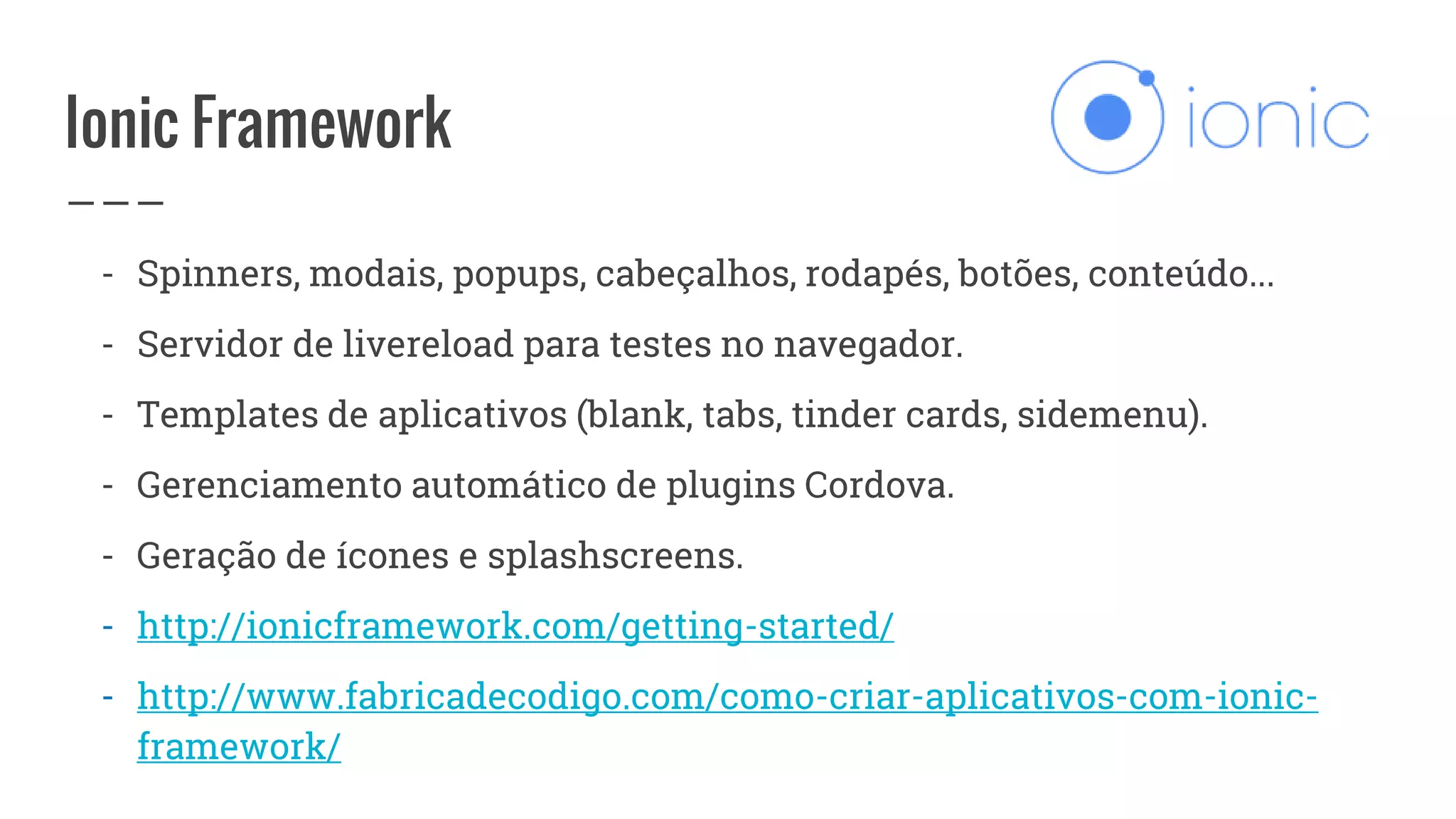 Ionic Framework
- Spinners, modais, popups, cabeçalhos, rodapés, botões, conteúdo...
- Servidor de livereload para testes no navegador.
- Templates de aplicativos (blank, tabs, tinder cards, sidemenu).
- Gerenciamento automático de plugins Cordova.
- Geração de ícones e splashscreens.
- http://ionicframework.com/getting-started/
- http://www.fabricadecodigo.com/como-criar-aplicativos-com-ionic-
framework/
 