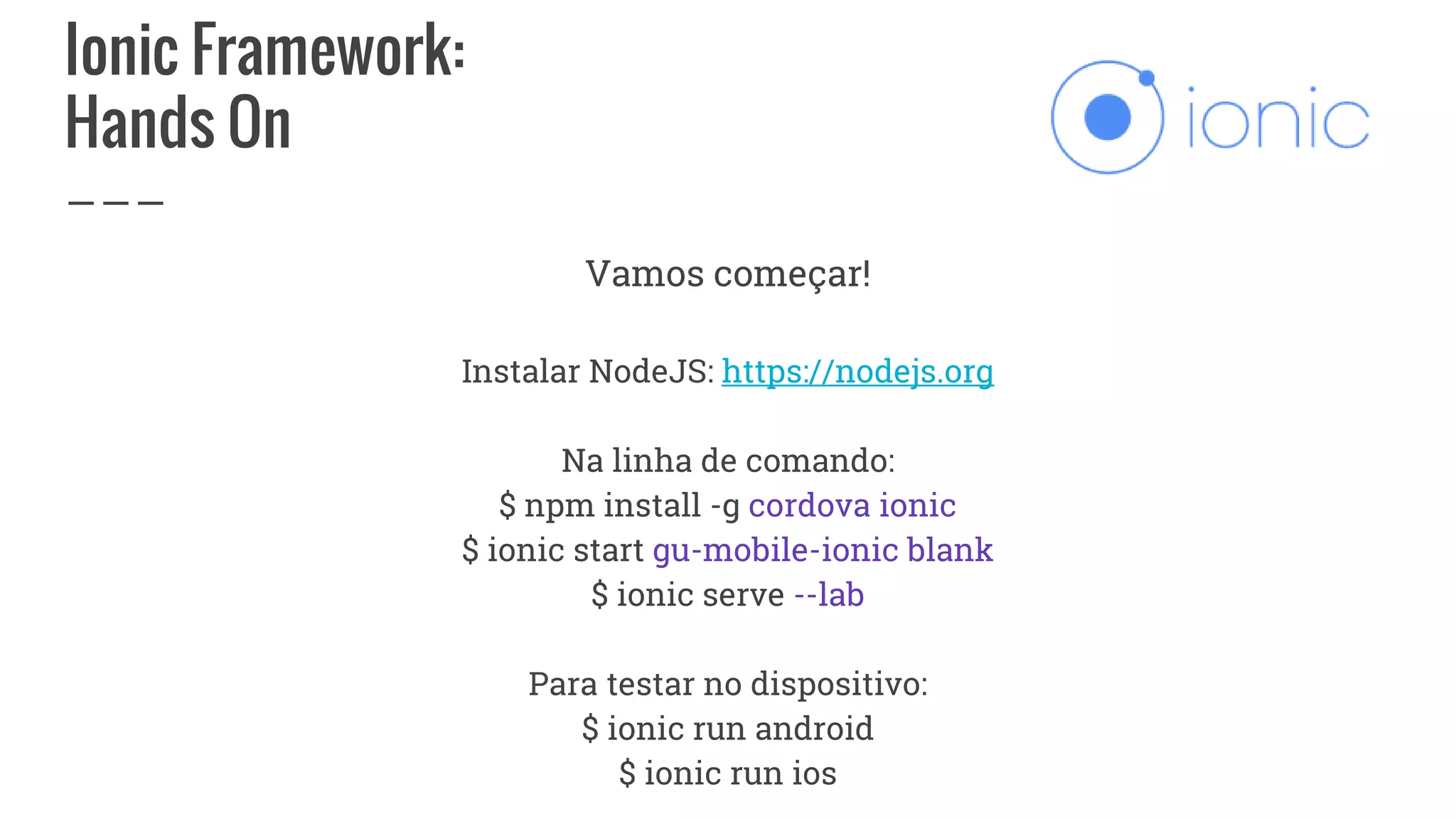 Ionic Framework:
Hands On
Vamos começar!
Instalar NodeJS: https://nodejs.org
Na linha de comando:
$ npm install -g cordova ionic
$ ionic start gu-mobile-ionic blank
$ ionic serve --lab
Para testar no dispositivo:
$ ionic run android
$ ionic run ios
 