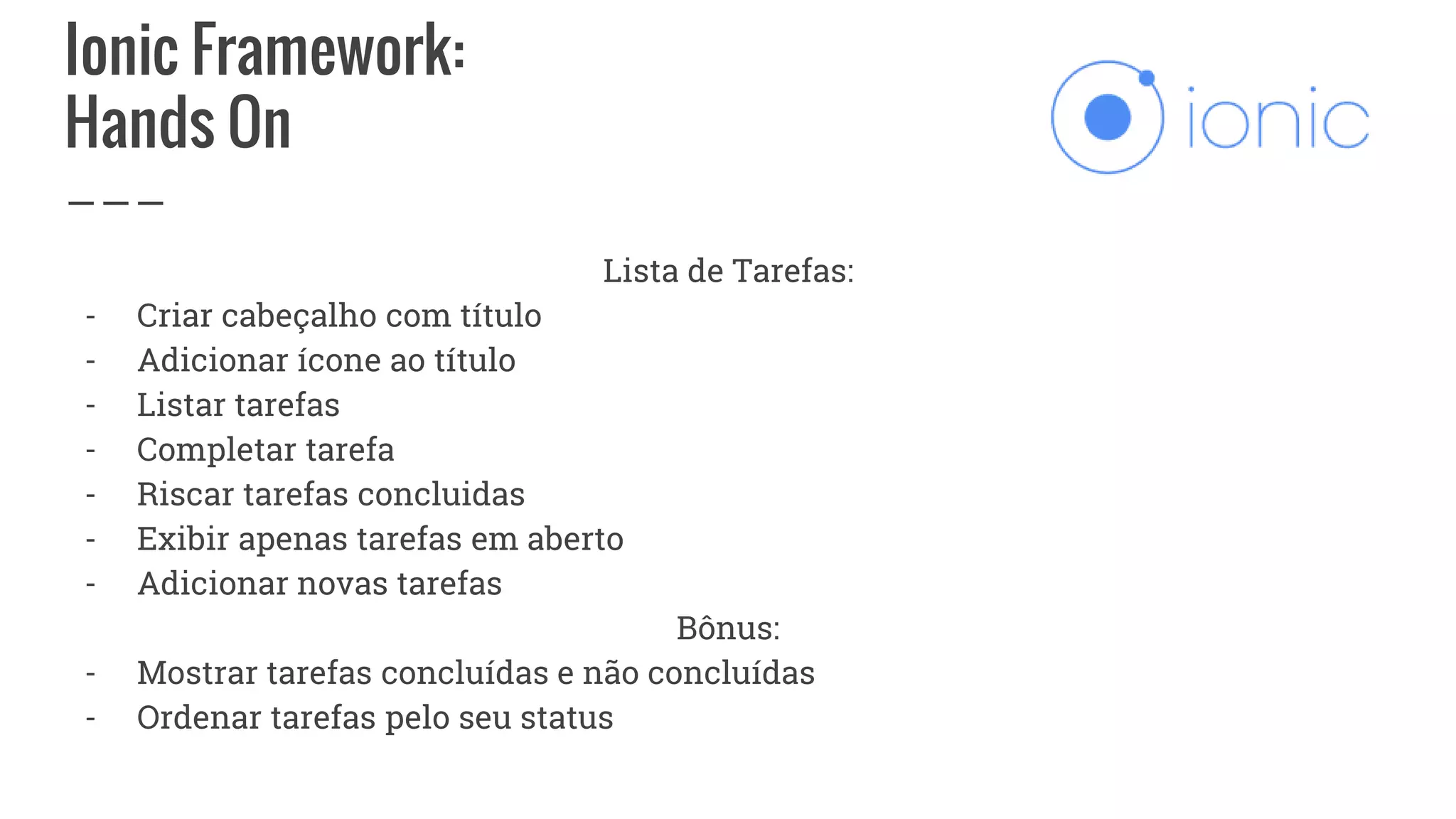 Ionic Framework:
Hands On
Lista de Tarefas:
- Criar cabeçalho com título
- Adicionar ícone ao título
- Listar tarefas
- Completar tarefa
- Riscar tarefas concluidas
- Exibir apenas tarefas em aberto
- Adicionar novas tarefas
Bônus:
- Mostrar tarefas concluídas e não concluídas
- Ordenar tarefas pelo seu status
 