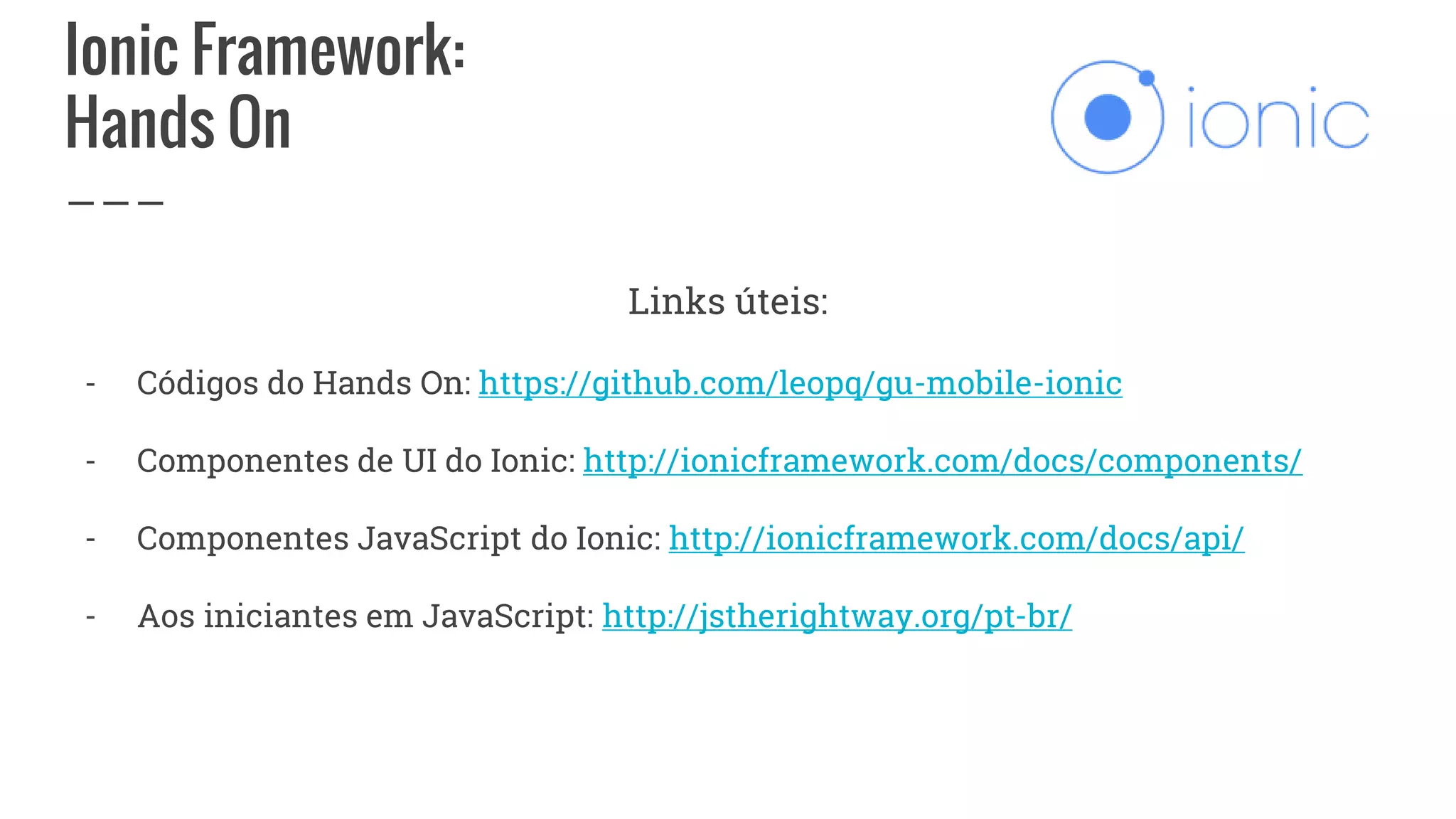 Ionic Framework:
Hands On
Links úteis:
- Códigos do Hands On: https://github.com/leopq/gu-mobile-ionic
- Componentes de UI do Ionic: http://ionicframework.com/docs/components/
- Componentes JavaScript do Ionic: http://ionicframework.com/docs/api/
- Aos iniciantes em JavaScript: http://jstherightway.org/pt-br/
 