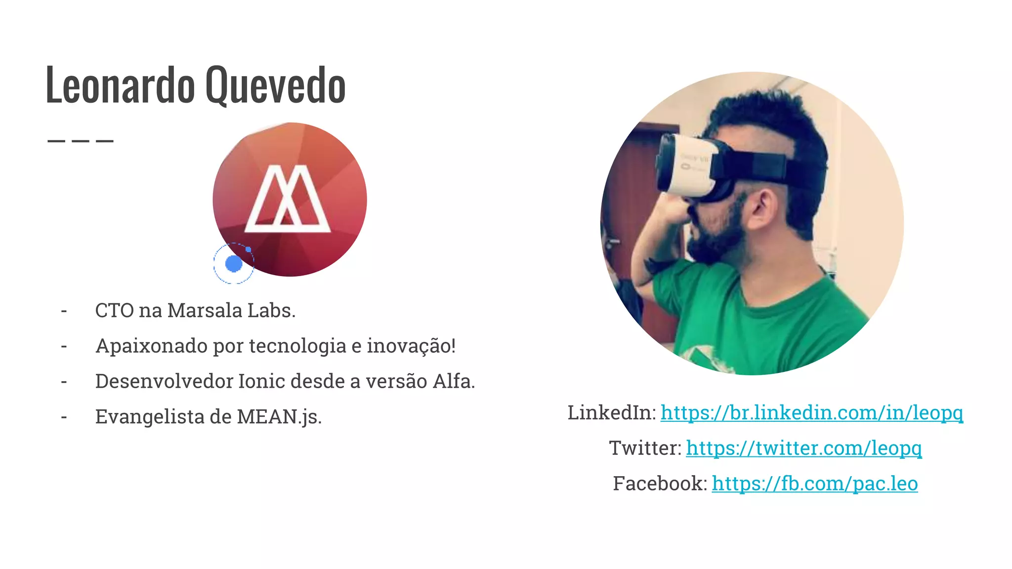 Leonardo Quevedo
- CTO na Marsala Labs.
- Apaixonado por tecnologia e inovação!
- Desenvolvedor Ionic desde a versão Alfa.
- Evangelista de MEAN.js. LinkedIn: https://br.linkedin.com/in/leopq
Twitter: https://twitter.com/leopq
Facebook: https://fb.com/pac.leo
 