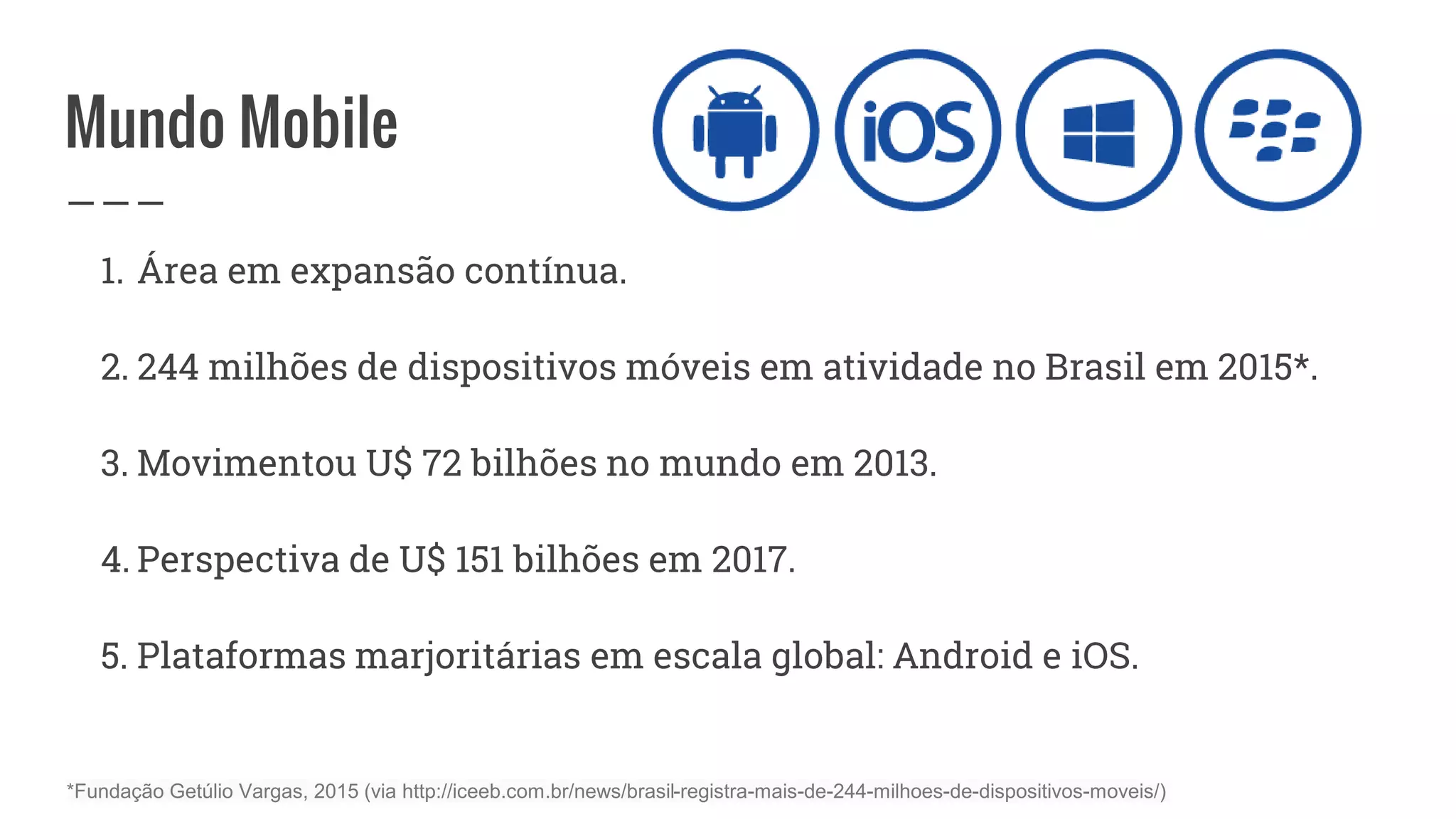 Mundo Mobile
1. Área em expansão contínua.
2. 244 milhões de dispositivos móveis em atividade no Brasil em 2015*.
3. Movimentou U$ 72 bilhões no mundo em 2013.
4. Perspectiva de U$ 151 bilhões em 2017.
5. Plataformas marjoritárias em escala global: Android e iOS.
*Fundação Getúlio Vargas, 2015 (via http://iceeb.com.br/news/brasil-registra-mais-de-244-milhoes-de-dispositivos-moveis/)
 