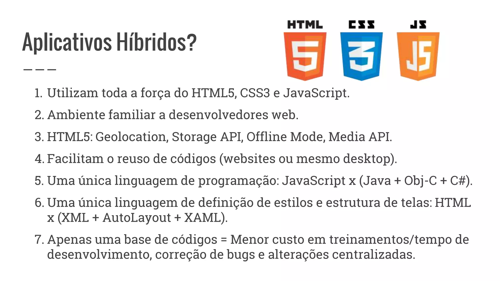 Aplicativos Híbridos?
1. Utilizam toda a força do HTML5, CSS3 e JavaScript.
2. Ambiente familiar a desenvolvedores web.
3. HTML5: Geolocation, Storage API, Offline Mode, Media API.
4. Facilitam o reuso de códigos (websites ou mesmo desktop).
5. Uma única linguagem de programação: JavaScript x (Java + Obj-C + C#).
6. Uma única linguagem de definição de estilos e estrutura de telas: HTML
x (XML + AutoLayout + XAML).
7. Apenas uma base de códigos = Menor custo em treinamentos/tempo de
desenvolvimento, correção de bugs e alterações centralizadas.
 