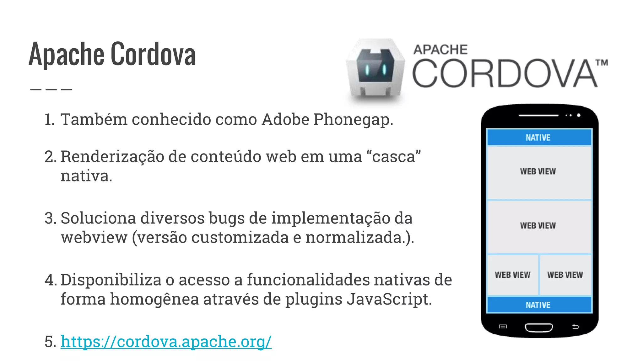 Apache Cordova
1. Também conhecido como Adobe Phonegap.
2. Renderização de conteúdo web em uma “casca”
nativa.
3. Soluciona diversos bugs de implementação da
webview (versão customizada e normalizada.).
4. Disponibiliza o acesso a funcionalidades nativas de
forma homogênea através de plugins JavaScript.
5. https://cordova.apache.org/
 