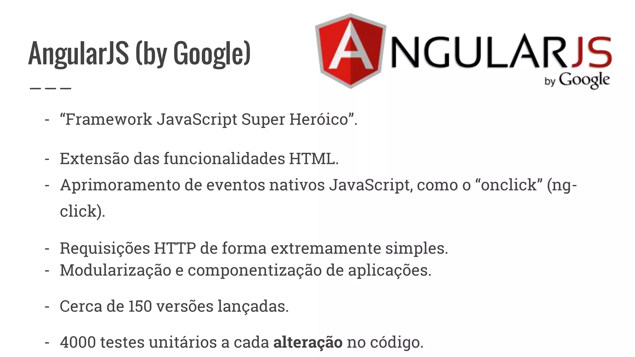 AngularJS (by Google)
- “Framework JavaScript Super Heróico”.
- Extensão das funcionalidades HTML.
- Aprimoramento de eventos nativos JavaScript, como o “onclick” (ng-
click).
- Requisições HTTP de forma extremamente simples.
- Modularização e componentização de aplicações.
- Cerca de 150 versões lançadas.
- 4000 testes unitários a cada alteração no código.
 