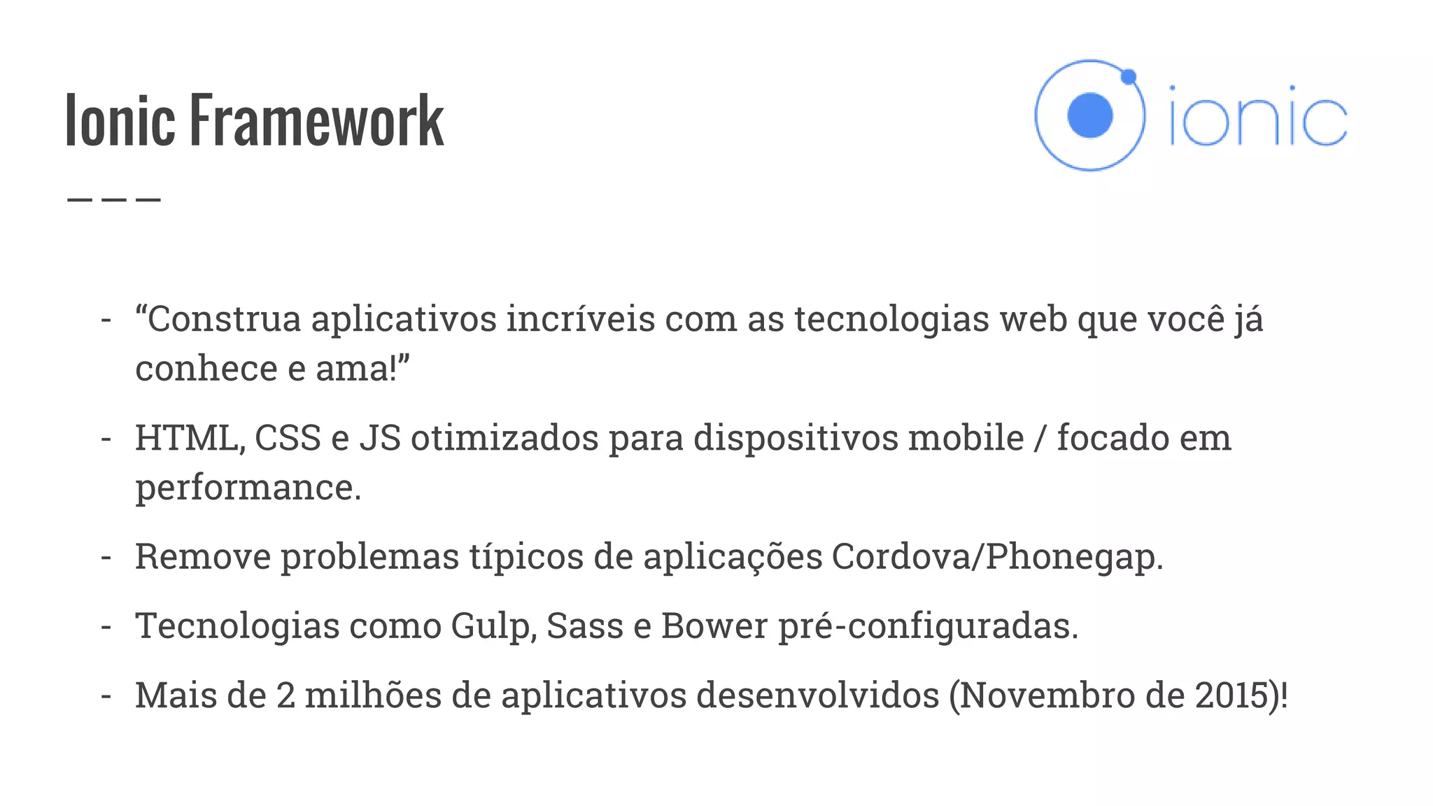 Ionic Framework
- “Construa aplicativos incríveis com as tecnologias web que você já
conhece e ama!”
- HTML, CSS e JS otimizados para dispositivos mobile / focado em
performance.
- Remove problemas típicos de aplicações Cordova/Phonegap.
- Tecnologias como Gulp, Sass e Bower pré-configuradas.
- Mais de 2 milhões de aplicativos desenvolvidos (Novembro de 2015)!
 