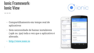 Ionic Framework:
Ionic View
- Compartilhamento em tempo real de
aplicativos
- Sem necessidade de baixar instaláveis
(.apk ou .ipa) toda a vez que o aplicativo é
alterado.
- http://view.ionic.io
 