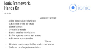 Ionic Framework:
Hands On
Lista de Tarefas:
- Criar cabeçalho com título
- Adicionar ícone ao título
- Listar tarefas
- Completar tarefa
- Riscar tarefas concluidas
- Exibir apenas tarefas em aberto
- Adicionar novas tarefas
Bônus:
- Mostrar tarefas concluídas e não concluídas
- Ordenar tarefas pelo seu status
 