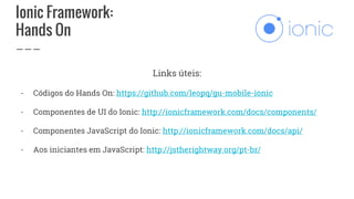 Ionic Framework:
Hands On
Links úteis:
- Códigos do Hands On: https://github.com/leopq/gu-mobile-ionic
- Componentes de UI do Ionic: http://ionicframework.com/docs/components/
- Componentes JavaScript do Ionic: http://ionicframework.com/docs/api/
- Aos iniciantes em JavaScript: http://jstherightway.org/pt-br/
 