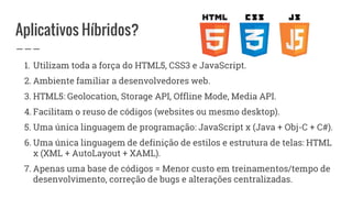 Aplicativos Híbridos?
1. Utilizam toda a força do HTML5, CSS3 e JavaScript.
2. Ambiente familiar a desenvolvedores web.
3. HTML5: Geolocation, Storage API, Offline Mode, Media API.
4. Facilitam o reuso de códigos (websites ou mesmo desktop).
5. Uma única linguagem de programação: JavaScript x (Java + Obj-C + C#).
6. Uma única linguagem de definição de estilos e estrutura de telas: HTML
x (XML + AutoLayout + XAML).
7. Apenas uma base de códigos = Menor custo em treinamentos/tempo de
desenvolvimento, correção de bugs e alterações centralizadas.
 