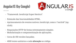 AngularJS (by Google)
- “Framework JavaScript Super Heróico”.
- Extensão das funcionalidades HTML.
- Aprimoramento de eventos nativos JavaScript, como o “onclick” (ng-
click).
- Requisições HTTP de forma extremamente simples.
- Modularização e componentização de aplicações.
- Cerca de 150 versões lançadas.
- 4000 testes unitários a cada alteração no código.
 