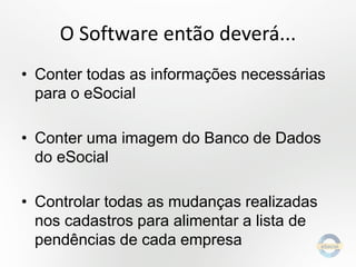 O Software então deverá...
• Conter todas as informações necessárias
para o eSocial
• Conter uma imagem do Banco de Dados
do eSocial

• Controlar todas as mudanças realizadas
nos cadastros para alimentar a lista de
pendências de cada empresa

 