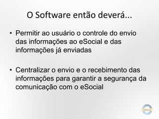 O Software então deverá...
• Permitir ao usuário o controle do envio
das informações ao eSocial e das
informações já enviadas

• Centralizar o envio e o recebimento das
informações para garantir a segurança da
comunicação com o eSocial

 