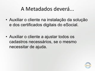 A Metadados deverá...
• Auxiliar o cliente na instalação da solução
e dos certificados digitais do eSocial.
• Auxiliar o cliente a ajustar todos os
cadastros necessários, se o mesmo
necessitar de ajuda.

 