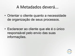A Metadados deverá...
• Orientar o cliente quanto a necessidade
de organização de seus processos.
• Esclarecer ao cliente que ele é o único
responsável pelo envio das suas
informações.

 