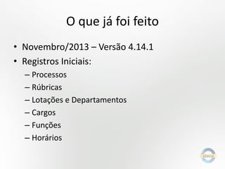 O que já foi feito
• Novembro/2013 – Versão 4.14.1
• Registros Iniciais:
– Processos
– Rúbricas
– Lotações e Departamentos
– Cargos
– Funções
– Horários

 