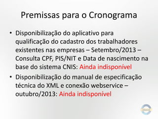 Premissas para o Cronograma
• Disponibilização do aplicativo para
qualificação do cadastro dos trabalhadores
existentes nas empresas – Setembro/2013 –
Consulta CPF, PIS/NIT e Data de nascimento na
base do sistema CNIS: Ainda indisponível
• Disponibilização do manual de especificação
técnica do XML e conexão webservice –
outubro/2013: Ainda indisponível

 