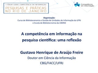 A	
  competência	
  em	
  informação	
  na	
  	
  
pesquisa	
  cien4ﬁca:	
  uma	
  reﬂexão	
  	
  
	
  
Gustavo	
  Henrique	
  de	
  Araújo	
  Freire	
  
Doutor	
  em	
  Ciência	
  da	
  Informação	
  
CBG/FACC/UFRJ	
  
	
  
Organização:	
  	
  
Curso	
  de	
  Biblioteconomia	
  e	
  Gestão	
  de	
  Unidades	
  de	
  Informação	
  da	
  UFRJ	
  
e	
  Escola	
  de	
  Bibliotecnomia	
  da	
  UNIRIO	
  
 