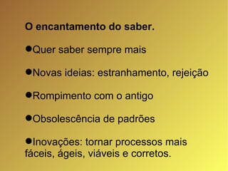 O encantamento do saber. Quer saber sempre mais Novas ideias: estranhamento, rejeição Rompimento com o antigo Obsolescência de padrões Inovações: tornar processos mais fáceis, ágeis, viáveis e corretos. 