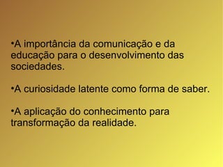 A importância da comunicação e da educação para o desenvolvimento das sociedades. A curiosidade latente como forma de saber. A aplicação do conhecimento para transformação da realidade. 