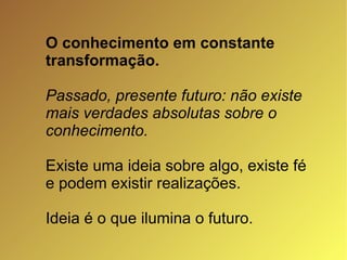 O conhecimento em constante transformação. Passado, presente futuro: não existe mais verdades absolutas sobre o conhecimento. Existe uma ideia sobre algo, existe fé e podem existir realizações. Ideia é o que ilumina o futuro. 