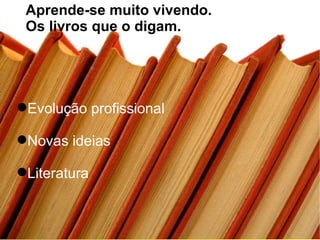 Evolução profissional Novas ideias Literatura Aprende-se muito vivendo.  Os livros que o digam. 