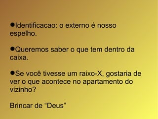 Identificacao: o externo é nosso espelho. Queremos saber o que tem dentro da caixa.  Se você tivesse um raixo-X, gostaria de ver o que acontece no apartamento do vizinho? Brincar de “Deus”  